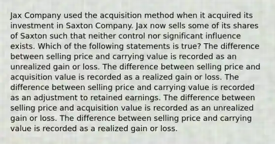 Jax Company used the acquisition method when it acquired its investment in Saxton Company. Jax now sells some of its shares of Saxton such that neither control nor significant influence exists. Which of the following statements is true? The difference between selling price and carrying value is recorded as an unrealized gain or loss. The difference between selling price and acquisition value is recorded as a realized gain or loss. The difference between selling price and carrying value is recorded as an adjustment to retained earnings. The difference between selling price and acquisition value is recorded as an unrealized gain or loss. The difference between selling price and carrying value is recorded as a realized gain or loss.