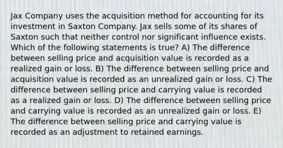 Jax Company uses the acquisition method for accounting for its investment in Saxton Company. Jax sells some of its shares of Saxton such that neither control nor significant influence exists. Which of the following statements is true? A) The difference between selling price and acquisition value is recorded as a realized gain or loss. B) The difference between selling price and acquisition value is recorded as an unrealized gain or loss. C) The difference between selling price and carrying value is recorded as a realized gain or loss. D) The difference between selling price and carrying value is recorded as an unrealized gain or loss. E) The difference between selling price and carrying value is recorded as an adjustment to retained earnings.