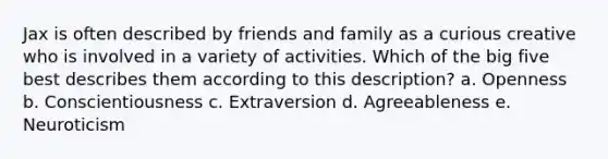 Jax is often described by friends and family as a curious creative who is involved in a variety of activities. Which of the big five best describes them according to this description? a. Openness b. Conscientiousness c. Extraversion d. Agreeableness e. Neuroticism