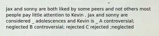 Jax and sonny are both liked by some peers and not others most people pay little attention to Kevin . Jax and sonny are considered _ adolescences and Kevin is _ A controversial; neglected B controversial; rejected C rejected ;neglected