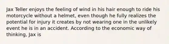 Jax Teller enjoys the feeling of wind in his hair enough to ride his motorcycle without a helmet, even though he fully realizes the potential for injury it creates by not wearing one in the unlikely event he is in an accident. According to the economic way of thinking, Jax is