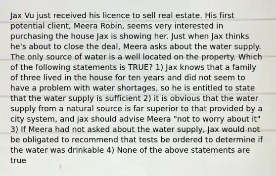 Jax Vu just received his licence to sell real estate. His first potential client, Meera Robin, seems very interested in purchasing the house Jax is showing her. Just when Jax thinks he's about to close the deal, Meera asks about the water supply. The only source of water is a well located on the property. Which of the following statements is TRUE? 1) Jax knows that a family of three lived in the house for ten years and did not seem to have a problem with water shortages, so he is entitled to state that the water supply is sufficient 2) it is obvious that the water supply from a natural source is far superior to that provided by a city system, and jax should advise Meera "not to worry about it" 3) If Meera had not asked about the water supply, Jax would not be obligated to recommend that tests be ordered to determine if the water was drinkable 4) None of the above statements are true