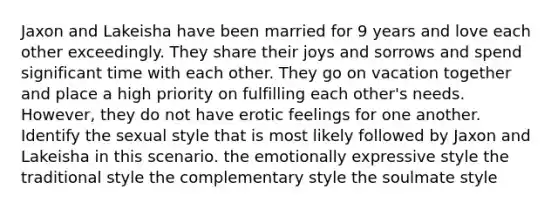 Jaxon and Lakeisha have been married for 9 years and love each other exceedingly. They share their joys and sorrows and spend significant time with each other. They go on vacation together and place a high priority on fulfilling each other's needs. However, they do not have erotic feelings for one another. Identify the sexual style that is most likely followed by Jaxon and Lakeisha in this scenario. the emotionally expressive style the traditional style the complementary style the soulmate style