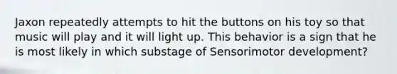 Jaxon repeatedly attempts to hit the buttons on his toy so that music will play and it will light up. This behavior is a sign that he is most likely in which substage of Sensorimotor development?