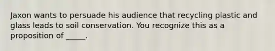 Jaxon wants to persuade his audience that recycling plastic and glass leads to soil conservation. You recognize this as a proposition of _____.