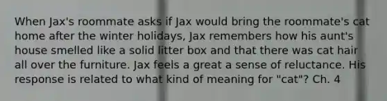 When Jax's roommate asks if Jax would bring the roommate's cat home after the winter holidays, Jax remembers how his aunt's house smelled like a solid litter box and that there was cat hair all over the furniture. Jax feels a great a sense of reluctance. His response is related to what kind of meaning for "cat"? Ch. 4