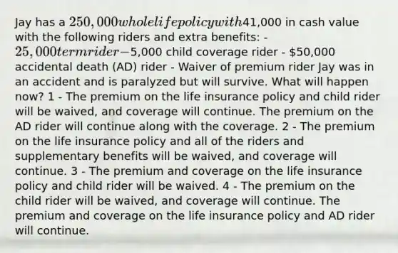 Jay has a 250,000 whole life policy with41,000 in cash value with the following riders and extra benefits: - 25,000 term rider -5,000 child coverage rider - 50,000 accidental death (AD) rider - Waiver of premium rider Jay was in an accident and is paralyzed but will survive. What will happen now? 1 - The premium on the life insurance policy and child rider will be waived, and coverage will continue. The premium on the AD rider will continue along with the coverage. 2 - The premium on the life insurance policy and all of the riders and supplementary benefits will be waived, and coverage will continue. 3 - The premium and coverage on the life insurance policy and child rider will be waived. 4 - The premium on the child rider will be waived, and coverage will continue. The premium and coverage on the life insurance policy and AD rider will continue.