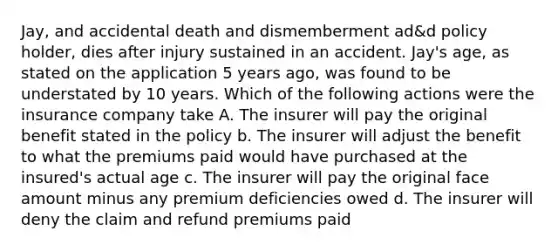 Jay, and accidental death and dismemberment ad&d policy holder, dies after injury sustained in an accident. Jay's age, as stated on the application 5 years ago, was found to be understated by 10 years. Which of the following actions were the insurance company take A. The insurer will pay the original benefit stated in the policy b. The insurer will adjust the benefit to what the premiums paid would have purchased at the insured's actual age c. The insurer will pay the original face amount minus any premium deficiencies owed d. The insurer will deny the claim and refund premiums paid