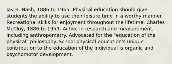 Jay B. Nash, 1886 to 1965- Physical education should give students the ability to use their leisure time in a worthy manner. Recreational skills for enjoyment throughout the lifetime. Charles McCloy, 1886 to 1959- Active in research and measurement, including anthropometry. Advocated for the "education of the physical" philosophy. School physical education's unique contribution to the education of the individual is organic and psychomotor development.