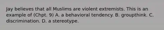 Jay believes that all Muslims are violent extremists. This is an example of (Chpt. 9) A. a behavioral tendency. B. groupthink. C. discrimination. D. a stereotype.