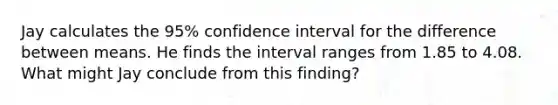 Jay calculates the 95% confidence interval for the difference between means. He finds the interval ranges from 1.85 to 4.08. What might Jay conclude from this finding?