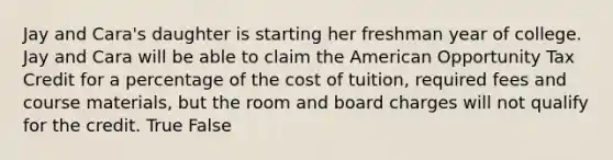 Jay and​ Cara's daughter is starting her freshman year of college. Jay and Cara will be able to claim the American Opportunity Tax Credit for a percentage of the cost of​ tuition, required fees and course​ materials, but the room and board charges will not qualify for the credit. True False