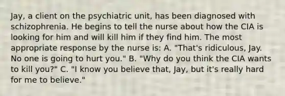 Jay, a client on the psychiatric unit, has been diagnosed with schizophrenia. He begins to tell the nurse about how the CIA is looking for him and will kill him if they find him. The most appropriate response by the nurse is: A. "That's ridiculous, Jay. No one is going to hurt you." B. "Why do you think the CIA wants to kill you?" C. "I know you believe that, Jay, but it's really hard for me to believe."