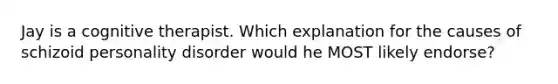 Jay is a cognitive therapist. Which explanation for the causes of schizoid personality disorder would he MOST likely endorse?