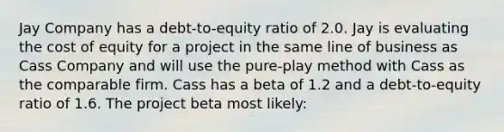 Jay Company has a debt-to-equity ratio of 2.0. Jay is evaluating the cost of equity for a project in the same line of business as Cass Company and will use the pure-play method with Cass as the comparable firm. Cass has a beta of 1.2 and a debt-to-equity ratio of 1.6. The project beta most likely: