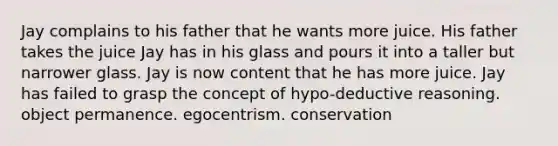 Jay complains to his father that he wants more juice. His father takes the juice Jay has in his glass and pours it into a taller but narrower glass. Jay is now content that he has more juice. Jay has failed to grasp the concept of hypo-deductive reasoning. object permanence. egocentrism. conservation