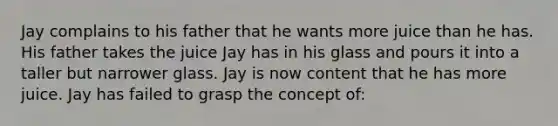 Jay complains to his father that he wants more juice than he has. His father takes the juice Jay has in his glass and pours it into a taller but narrower glass. Jay is now content that he has more juice. Jay has failed to grasp the concept of: