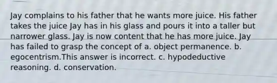 Jay complains to his father that he wants more juice. His father takes the juice Jay has in his glass and pours it into a taller but narrower glass. Jay is now content that he has more juice. Jay has failed to grasp the concept of a. object permanence. b. egocentrism.This answer is incorrect. c. hypo<a href='https://www.questionai.com/knowledge/kXYPJOcVCy-deductive-reasoning' class='anchor-knowledge'>deductive reasoning</a>. d. conservation.