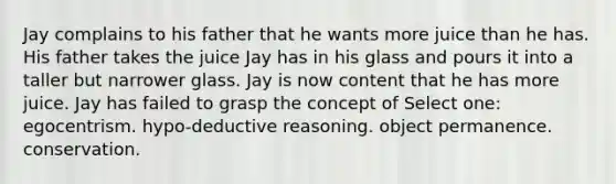 Jay complains to his father that he wants more juice than he has. His father takes the juice Jay has in his glass and pours it into a taller but narrower glass. Jay is now content that he has more juice. Jay has failed to grasp the concept of Select one: egocentrism. hypo-deductive reasoning. object permanence. conservation.