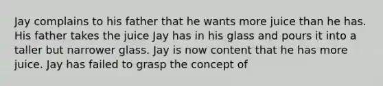 Jay complains to his father that he wants more juice than he has. His father takes the juice Jay has in his glass and pours it into a taller but narrower glass. Jay is now content that he has more juice. Jay has failed to grasp the concept of