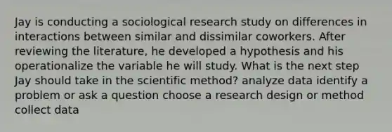 Jay is conducting a sociological research study on differences in interactions between similar and dissimilar coworkers. After reviewing the literature, he developed a hypothesis and his operationalize the variable he will study. What is the next step Jay should take in the scientific method? analyze data identify a problem or ask a question choose a research design or method collect data