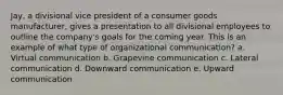 Jay, a divisional vice president of a consumer goods manufacturer, gives a presentation to all divisional employees to outline the company's goals for the coming year. This is an example of what type of organizational communication? a. Virtual communication b. Grapevine communication c. Lateral communication d. Downward communication e. Upward communication