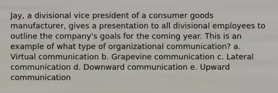 Jay, a divisional vice president of a consumer goods manufacturer, gives a presentation to all divisional employees to outline the company's goals for the coming year. This is an example of what type of organizational communication? a. Virtual communication b. Grapevine communication c. Lateral communication d. Downward communication e. Upward communication