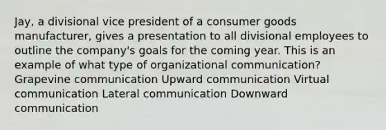 Jay, a divisional vice president of a consumer goods manufacturer, gives a presentation to all divisional employees to outline the company's goals for the coming year. This is an example of what type of organizational communication? Grapevine communication Upward communication Virtual communication Lateral communication Downward communication