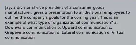 Jay, a divisional vice president of a consumer goods manufacturer, gives a presentation to all divisional employees to outline the company's goals for the coming year. This is an example of what type of <a href='https://www.questionai.com/knowledge/kRJd4QtSRR-organizational-communication' class='anchor-knowledge'>organizational communication</a>? a. Downward communication b. Upward communication c. Grapevine communication d. Lateral communication e. Virtual communication