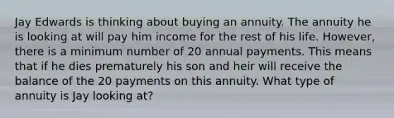 Jay Edwards is thinking about buying an annuity. The annuity he is looking at will pay him income for the rest of his life. However, there is a minimum number of 20 annual payments. This means that if he dies prematurely his son and heir will receive the balance of the 20 payments on this annuity. What type of annuity is Jay looking at?