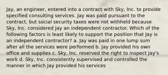 Jay, an engineer, entered into a contract with Sky, Inc. to provide specified consulting services. Jay was paid pursuant to the contract, but social security taxes were not withheld because Sky, Inc. considered Jay an independent contractor. Which of the following factors is least likely to support the position that Jay is an independent contractor? a. Jay was paid in one lump sum after all the services were performed b. Jay provided his own office and supplies c. Sky, Inc. reserved the right to inspect Jay's work d. Sky, Inc. consistently supervised and controlled the manner in which Jay provided his services