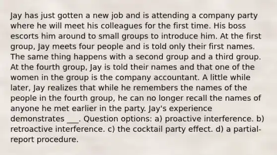 Jay has just gotten a new job and is attending a company party where he will meet his colleagues for the first time. His boss escorts him around to small groups to introduce him. At the first group, Jay meets four people and is told only their first names. The same thing happens with a second group and a third group. At the fourth group, Jay is told their names and that one of the women in the group is the company accountant. A little while later, Jay realizes that while he remembers the names of the people in the fourth group, he can no longer recall the names of anyone he met earlier in the party. Jay's experience demonstrates ___. Question options: a) proactive interference. b) retroactive interference. c) the cocktail party effect. d) a partial-report procedure.