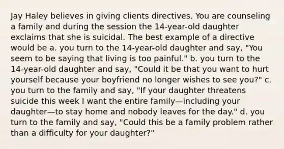 Jay Haley believes in giving clients directives. You are counseling a family and during the session the 14-year-old daughter exclaims that she is suicidal. The best example of a directive would be a. you turn to the 14-year-old daughter and say, "You seem to be saying that living is too painful." b. you turn to the 14-year-old daughter and say, "Could it be that you want to hurt yourself because your boyfriend no longer wishes to see you?" c. you turn to the family and say, "If your daughter threatens suicide this week I want the entire family—including your daughter—to stay home and nobody leaves for the day." d. you turn to the family and say, "Could this be a family problem rather than a difficulty for your daughter?"