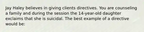 Jay Haley believes in giving clients directives. You are counseling a family and during the session the 14-year-old daughter exclaims that she is suicidal. The best example of a directive would be: