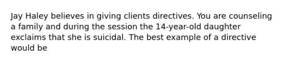 Jay Haley believes in giving clients directives. You are counseling a family and during the session the 14-year-old daughter exclaims that she is suicidal. The best example of a directive would be