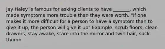 Jay Haley is famous for asking clients to have _______, which made symptoms more trouble than they were worth. "If one makes it more difficult for a person to have a symptom than to give it up, the person will give it up" Example: scrub floors, clean drawers, stay awake, stare into the mirror and twirl hair, suck thumb