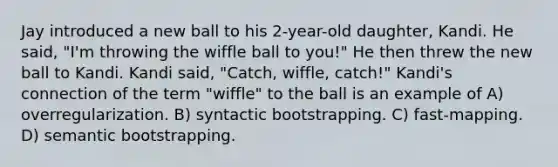 Jay introduced a new ball to his 2-year-old daughter, Kandi. He said, "I'm throwing the wiffle ball to you!" He then threw the new ball to Kandi. Kandi said, "Catch, wiffle, catch!" Kandi's connection of the term "wiffle" to the ball is an example of A) overregularization. B) syntactic bootstrapping. C) fast-mapping. D) semantic bootstrapping.