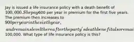 Jay is issued a life insurance policy with a death benefit of 100,000. She pay600 per year in premium for the first five years. The premium then increases to 900 per year in the sixth year, and remains level there after the party's death benefit also remains at100,000. What type of life insurance policy is this?