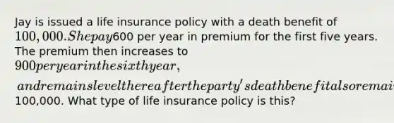 Jay is issued a life insurance policy with a death benefit of 100,000. She pay600 per year in premium for the first five years. The premium then increases to 900 per year in the sixth year, and remains level there after the party's death benefit also remains at100,000. What type of life insurance policy is this?