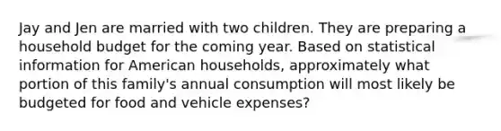 Jay and Jen are married with two children. They are preparing a household budget for the coming year. Based on statistical information for American households, approximately what portion of this family's annual consumption will most likely be budgeted for food and vehicle expenses?