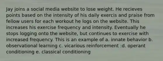 Jay joins a social media website to lose weight. He recieves points based on the intensity of his daily exercis and praise from fellow users for each workout he logs on the website. This increases his exercise frequency and intensity. Eventually he stops logging onto the website, but continues to exercise with increased frequency. This is an example of a. innate behavior b. observational learning c. vicarious reinforcement :d. operant conditioning e. classical conditioning