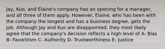 Jay, Kuo, and Elaine's company has an opening for a manager, and all three of them apply. However, Elaine, who has been with the company the longest and has a business degree, gets the job. Although Jay and Kuo are disappointed, they most likely agree that the company's decision reflects a high level of A- Bias B- Favoritism C- Authority D- Trustworthiness E- Justice