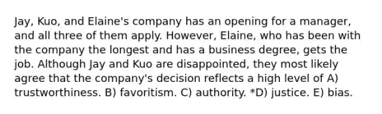 Jay, Kuo, and Elaine's company has an opening for a manager, and all three of them apply. However, Elaine, who has been with the company the longest and has a business degree, gets the job. Although Jay and Kuo are disappointed, they most likely agree that the company's decision reflects a high level of A) trustworthiness. B) favoritism. C) authority. *D) justice. E) bias.