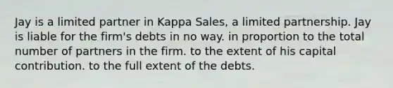 Jay is a limited partner in Kappa Sales, a limited partnership. Jay is liable for the firm's debts in no way. in proportion to the total number of partners in the firm. to the extent of his capital contribution. to the full extent of the debts.