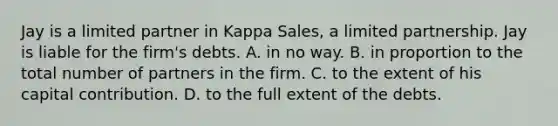 Jay is a limited partner in Kappa Sales, a limited partnership. Jay is liable for the firm's debts. A. in no way. B. in proportion to the total number of partners in the firm. C. to the extent of his capital contribution. D. to the full extent of the debts.