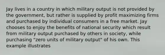 Jay lives in a country in which military output is not provided by the government, but rather is supplied by profit maximizing firms and purchased by individual consumers in a free market. Jay chooses to enjoy the benefits of national security which result from military output purchased by others in society, while purchasing "zero units of military output" of his own. This example illustrates