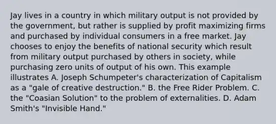 Jay lives in a country in which military output is not provided by the government, but rather is supplied by profit maximizing firms and purchased by individual consumers in a free market. Jay chooses to enjoy the benefits of national security which result from military output purchased by others in society, while purchasing zero units of output of his own. This example illustrates A. Joseph Schumpeter's characterization of Capitalism as a "gale of creative destruction." B. the Free Rider Problem. C. the "Coasian Solution" to the problem of externalities. D. Adam Smith's "Invisible Hand."