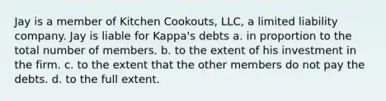 Jay is a member of Kitchen Cookouts, LLC, a limited liability company. Jay is liable for Kappa's debts a. in proportion to the total number of members. b. to the extent of his investment in the firm. c. to the extent that the other members do not pay the debts. d. to the full extent.