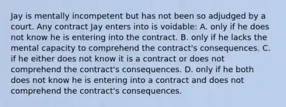 Jay is mentally incompetent but has not been so adjudged by a court. Any contract Jay enters into is voidable: A. only if he does not know he is entering into the contract. B. only if he lacks the mental capacity to comprehend the contract's consequences. C. if he either does not know it is a contract or does not comprehend the contract's consequences. D. only if he both does not know he is entering into a contract and does not comprehend the contract's consequences.