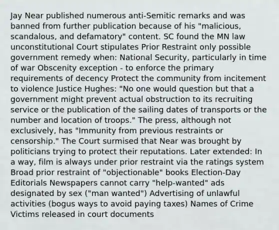 Jay Near published numerous anti-Semitic remarks and was banned from further publication because of his "malicious, scandalous, and defamatory" content. SC found the MN law unconstitutional Court stipulates Prior Restraint only possible government remedy when: National Security, particularly in time of war Obscenity exception - to enforce the primary requirements of decency Protect the community from incitement to violence Justice Hughes: "No one would question but that a government might prevent actual obstruction to its recruiting service or the publication of the sailing dates of transports or the number and location of troops." The press, although not exclusively, has "Immunity from previous restraints or censorship." The Court surmised that Near was brought by politicians trying to protect their reputations. Later extended: In a way, film is always under prior restraint via the ratings system Broad prior restraint of "objectionable" books Election-Day Editorials Newspapers cannot carry "help-wanted" ads designated by sex ("man wanted") Advertising of unlawful activities (bogus ways to avoid paying taxes) Names of Crime Victims released in court documents